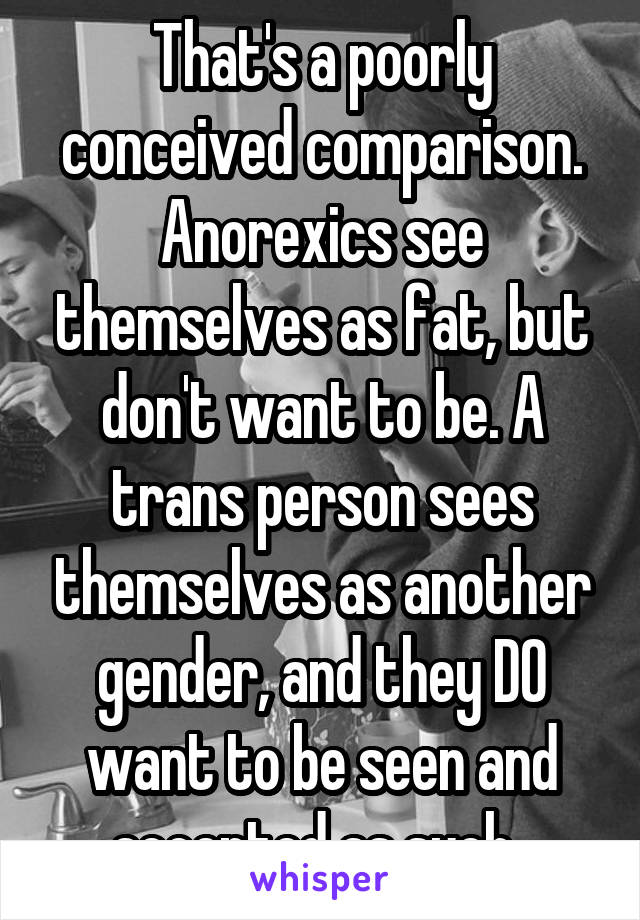 That's a poorly conceived comparison. Anorexics see themselves as fat, but don't want to be. A trans person sees themselves as another gender, and they DO want to be seen and accepted as such. 