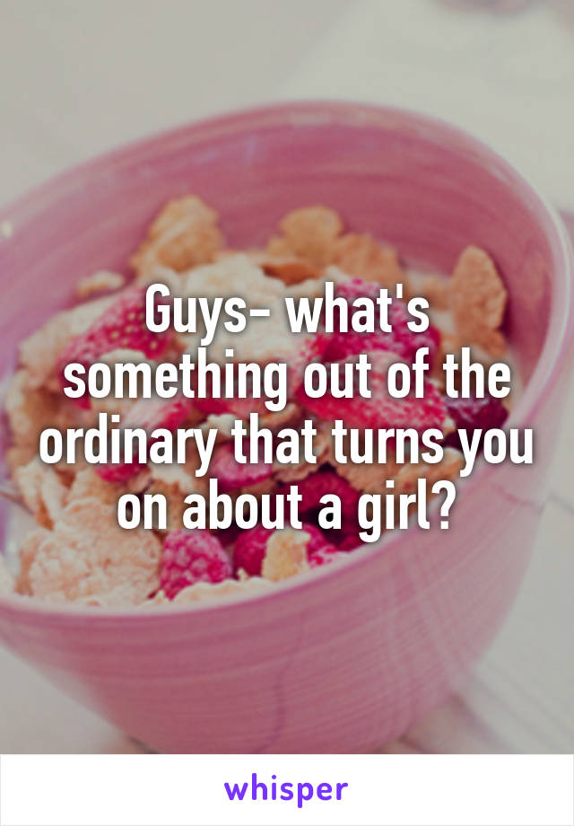 Guys- what's something out of the ordinary that turns you on about a girl?