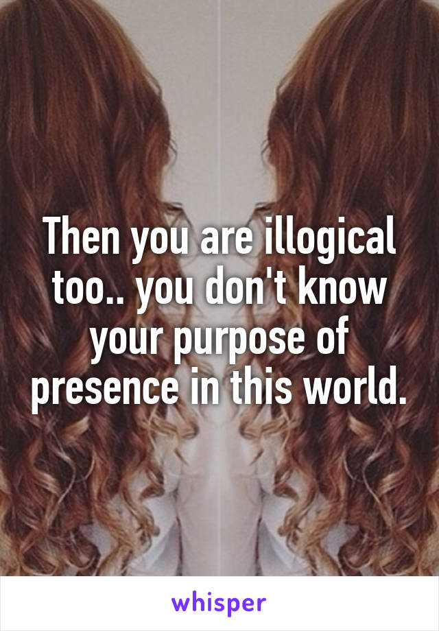 Then you are illogical too.. you don't know your purpose of presence in this world.