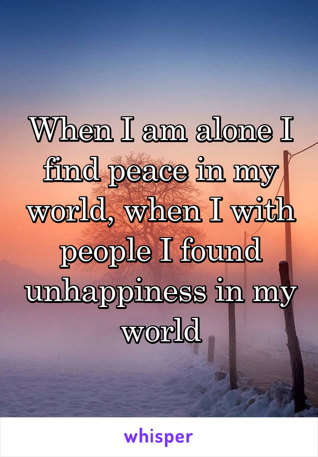 When I am alone I find peace in my world, when I with people I found unhappiness in my world