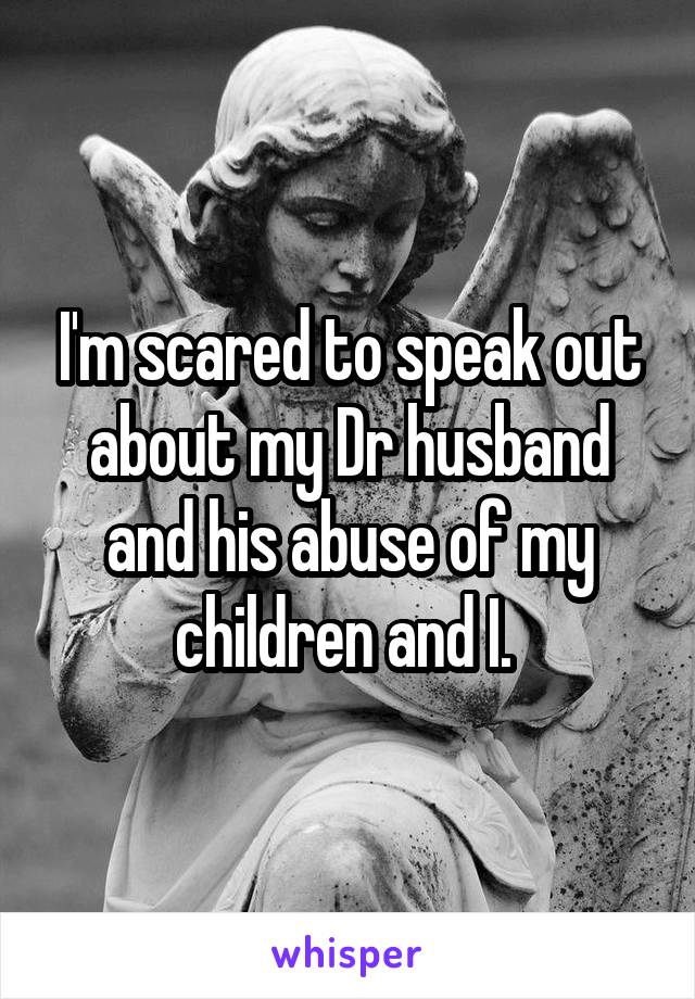 I'm scared to speak out about my Dr husband and his abuse of my children and I. 