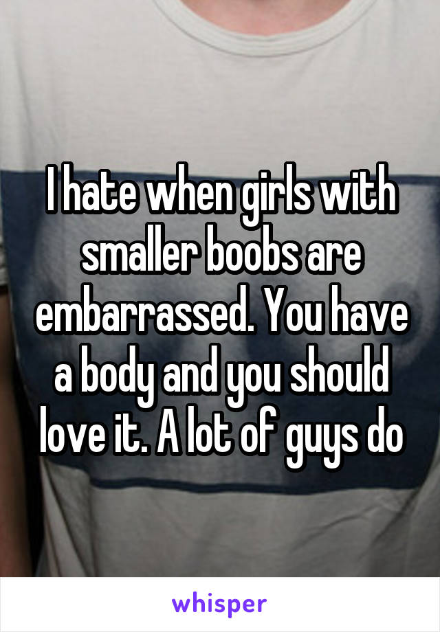 I hate when girls with smaller boobs are embarrassed. You have a body and you should love it. A lot of guys do