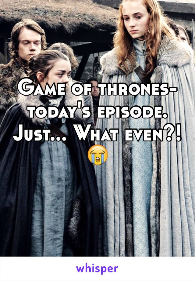 Game of thrones- today's episode. 
Just... What even?! 😭