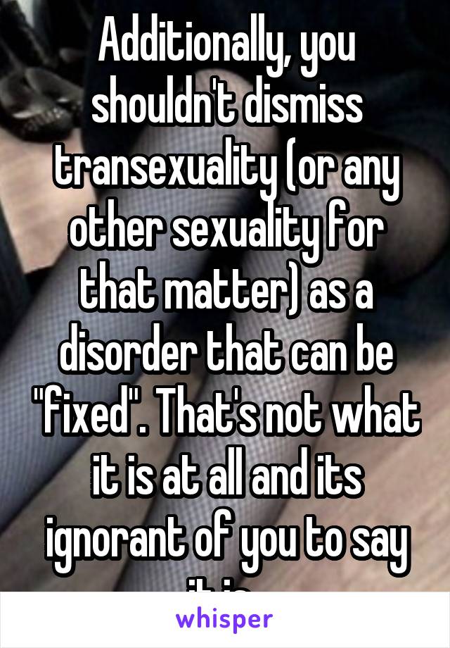 Additionally, you shouldn't dismiss transexuality (or any other sexuality for that matter) as a disorder that can be "fixed". That's not what it is at all and its ignorant of you to say it is. 