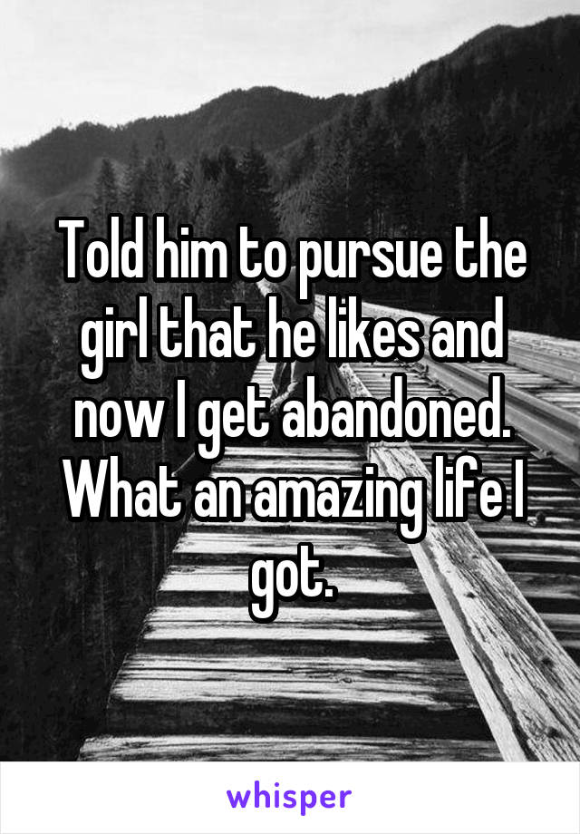 Told him to pursue the girl that he likes and now I get abandoned. What an amazing life I got.