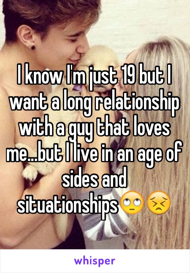 I know I'm just 19 but I want a long relationship with a guy that loves me...but I live in an age of sides and situationships🙄😣