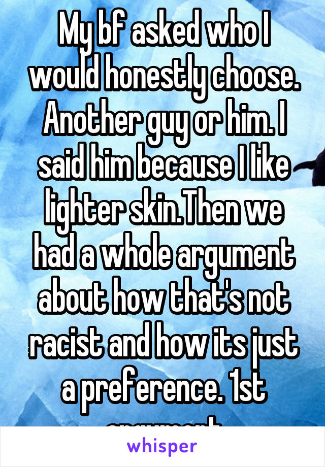 My bf asked who I would honestly choose. Another guy or him. I said him because I like lighter skin.Then we had a whole argument about how that's not racist and how its just a preference. 1st argument