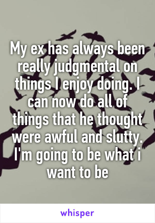 My ex has always been really judgmental on things I enjoy doing. I can now do all of things that he thought were awful and slutty. I'm going to be what i want to be