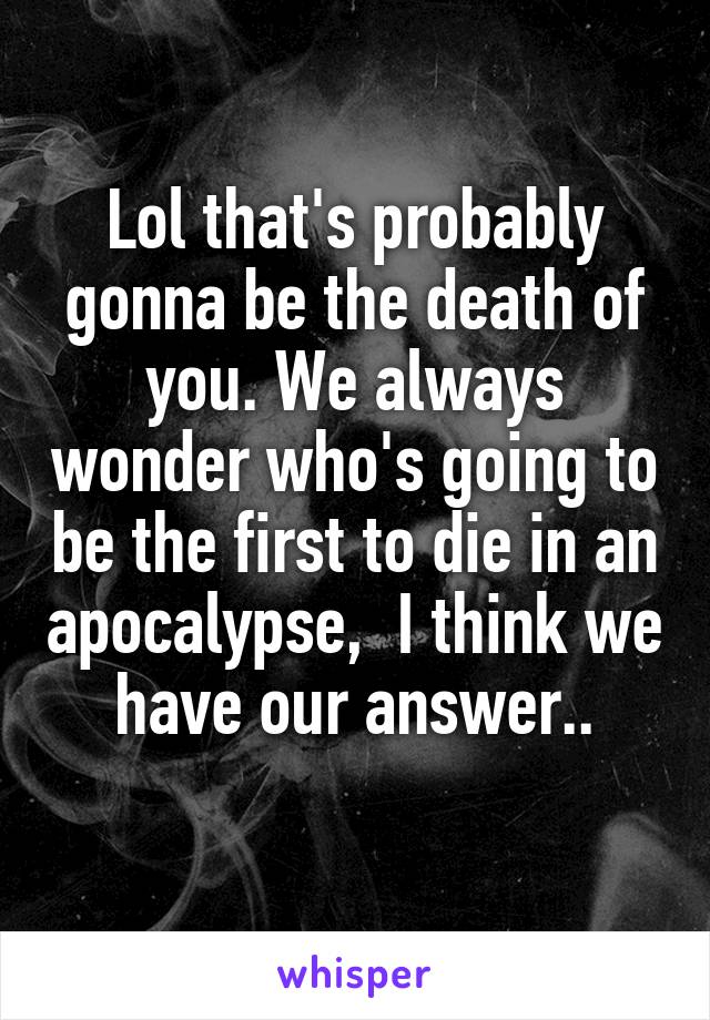 Lol that's probably gonna be the death of you. We always wonder who's going to be the first to die in an apocalypse,  I think we have our answer..
