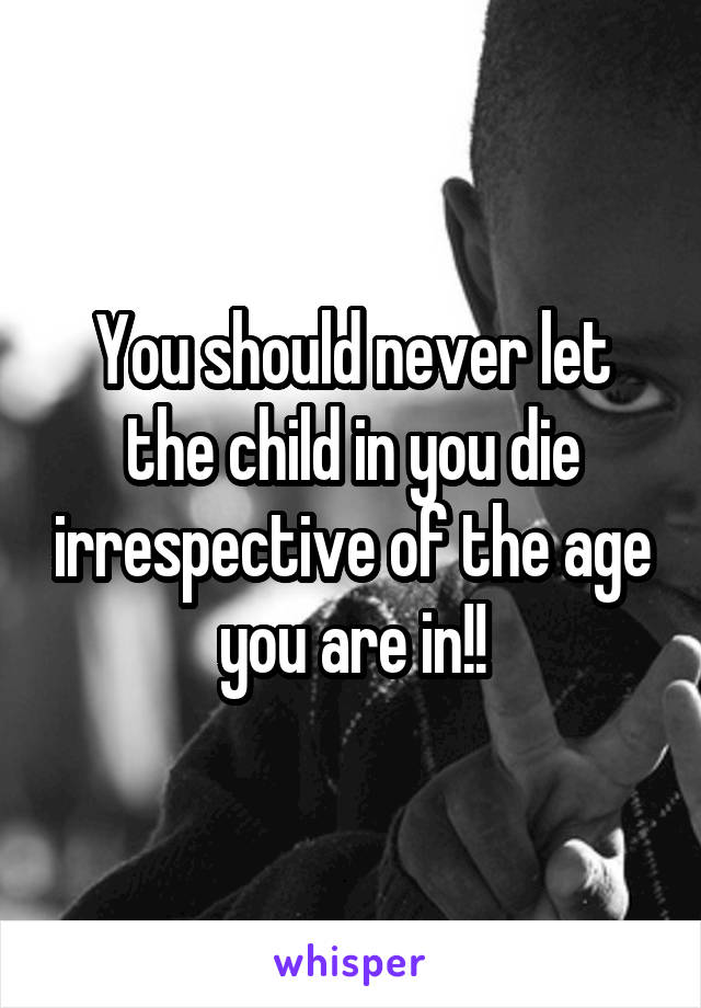 You should never let the child in you die irrespective of the age you are in!!