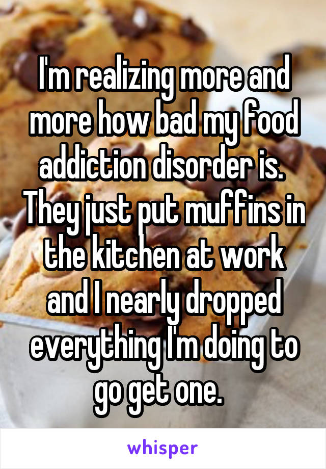 I'm realizing more and more how bad my food addiction disorder is.  They just put muffins in the kitchen at work and I nearly dropped everything I'm doing to go get one.  