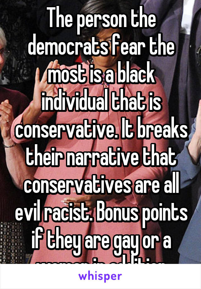 The person the democrats fear the most is a black individual that is conservative. It breaks their narrative that conservatives are all evil racist. Bonus points if they are gay or a woman in addition