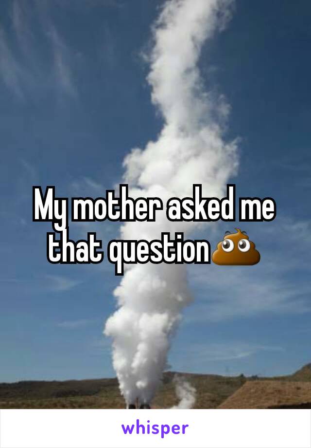 My mother asked me that question💩
