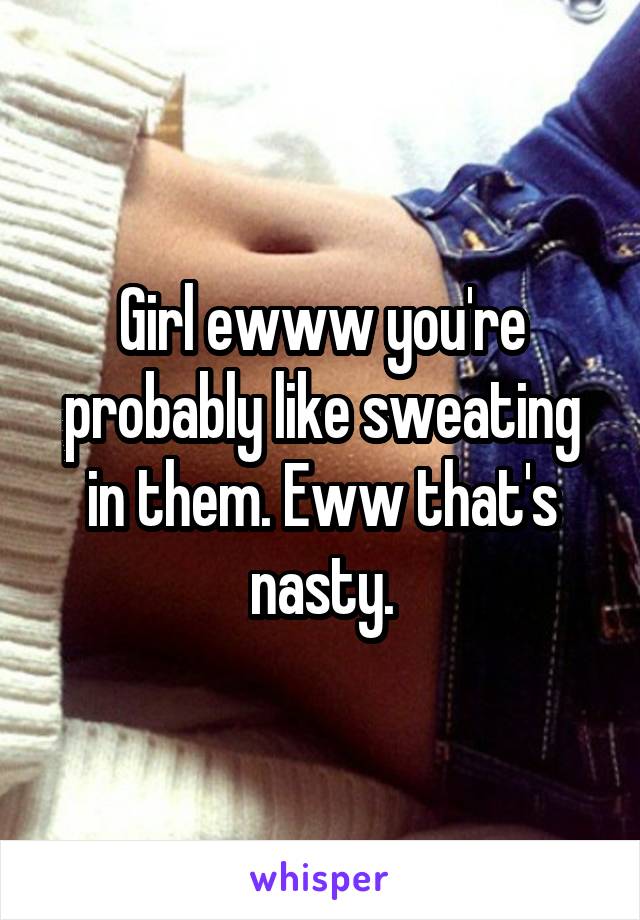 Girl ewww you're probably like sweating in them. Eww that's nasty.