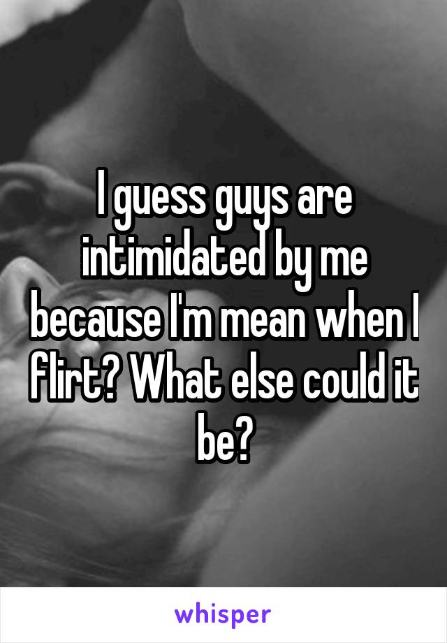 I guess guys are intimidated by me because I'm mean when I flirt? What else could it be?