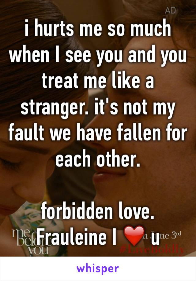 i hurts me so much when I see you and you treat me like a stranger. it's not my fault we have fallen for each other. 

forbidden love. 
Frauleine I ❤️ u
