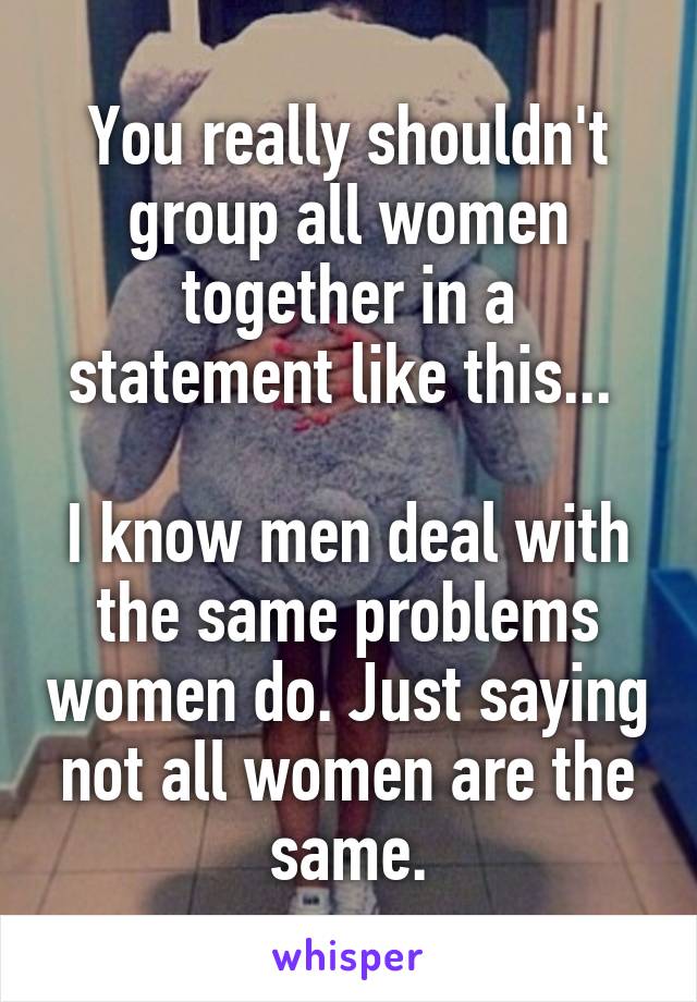 You really shouldn't group all women together in a statement like this... 

I know men deal with the same problems women do. Just saying not all women are the same.