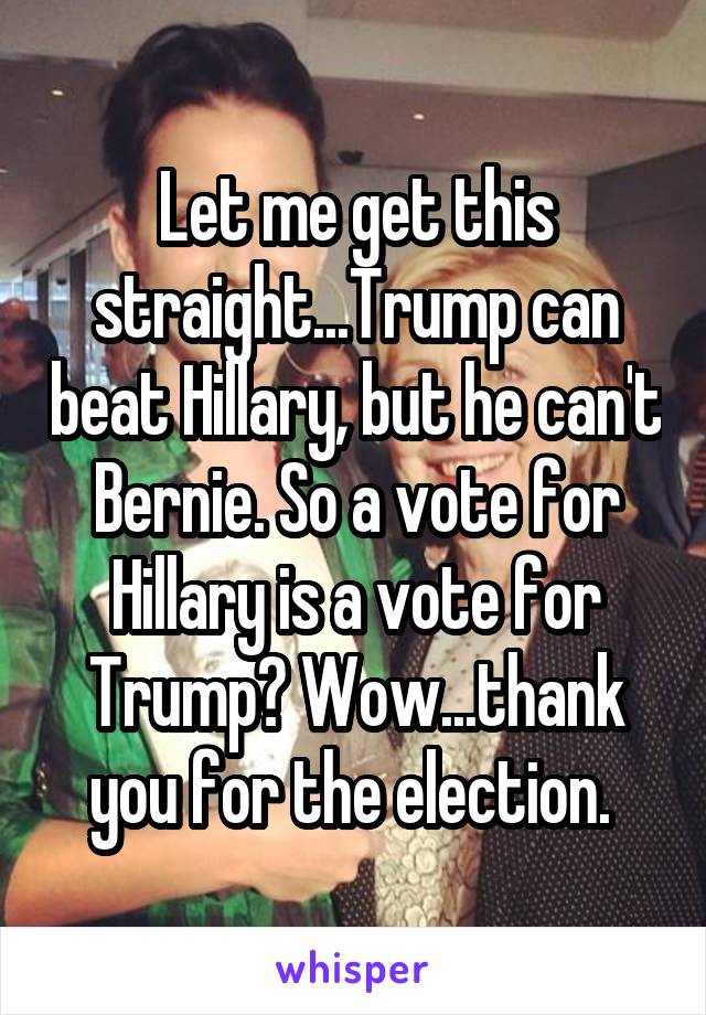 Let me get this straight...Trump can beat Hillary, but he can't Bernie. So a vote for Hillary is a vote for Trump? Wow...thank you for the election. 