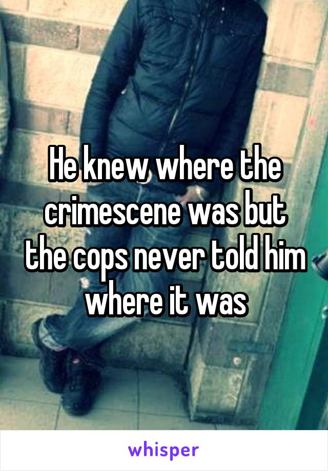 He knew where the crimescene was but the cops never told him where it was