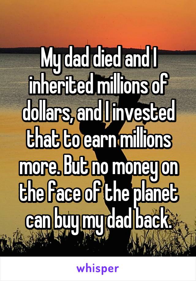 My dad died and I inherited millions of dollars, and I invested that to earn millions more. But no money on the face of the planet can buy my dad back.