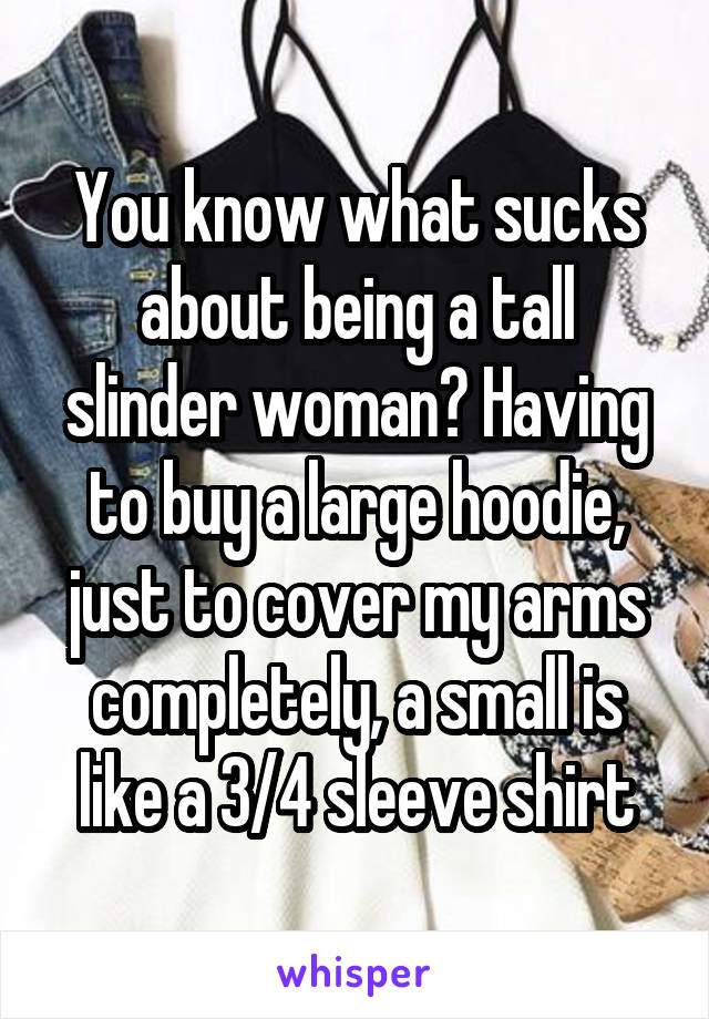 You know what sucks about being a tall slinder woman? Having to buy a large hoodie, just to cover my arms completely, a small is like a 3/4 sleeve shirt