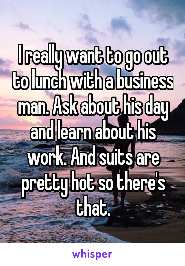 I really want to go out to lunch with a business man. Ask about his day and learn about his work. And suits are pretty hot so there's that.