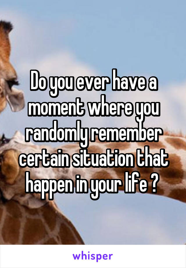 Do you ever have a moment where you randomly remember certain situation that happen in your life ? 