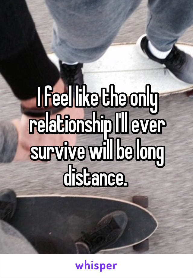 I feel like the only relationship I'll ever survive will be long distance. 