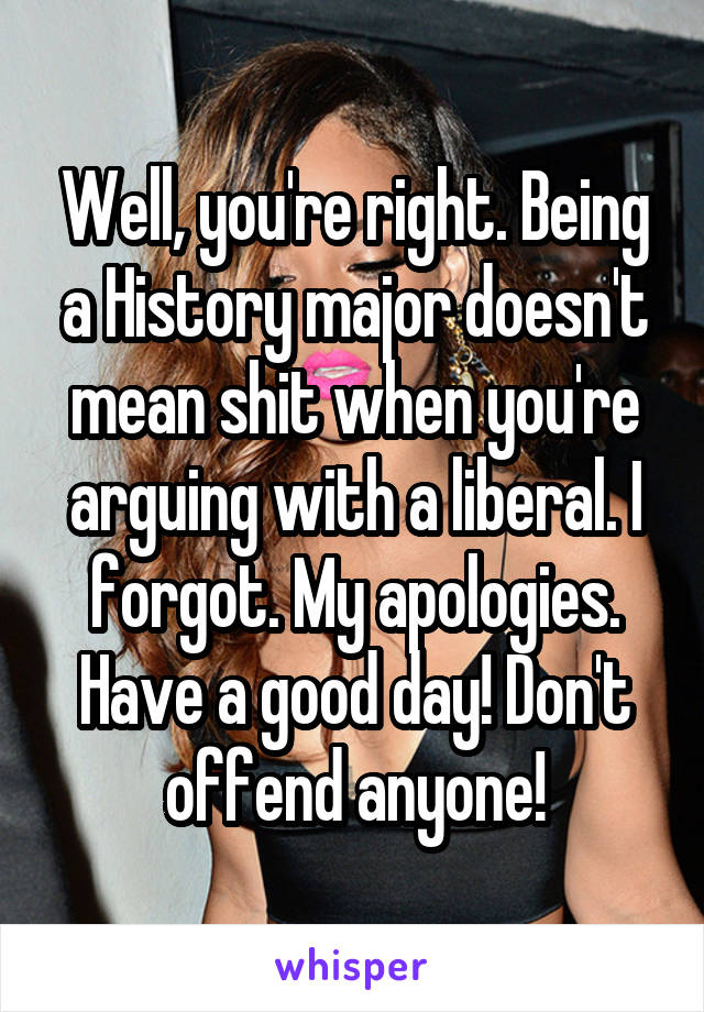 Well, you're right. Being a History major doesn't mean shit when you're arguing with a liberal. I forgot. My apologies. Have a good day! Don't offend anyone!