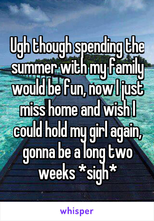 Ugh though spending the summer with my family would be fun, now I just miss home and wish I could hold my girl again, gonna be a long two weeks *sigh*