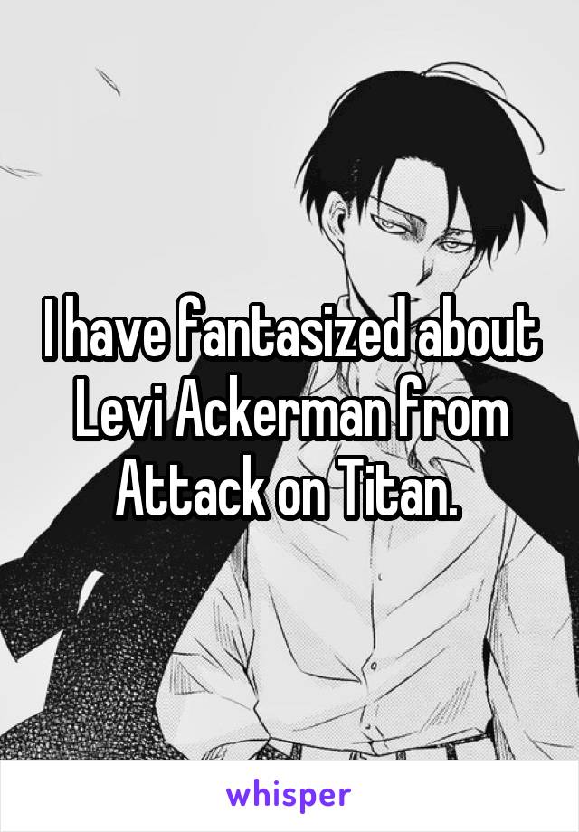 I have fantasized about Levi Ackerman from Attack on Titan. 