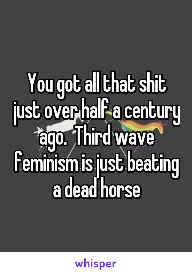 You got all that shit just over half a century ago.  Third wave feminism is just beating a dead horse