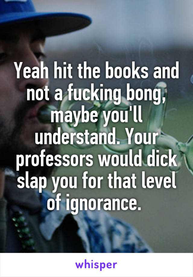 Yeah hit the books and not a fucking bong, maybe you'll understand. Your professors would dick slap you for that level of ignorance. 