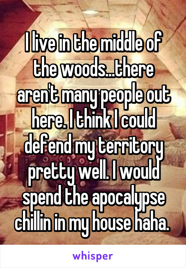 I live in the middle of the woods...there aren't many people out here. I think I could defend my territory pretty well. I would spend the apocalypse chillin in my house haha. 