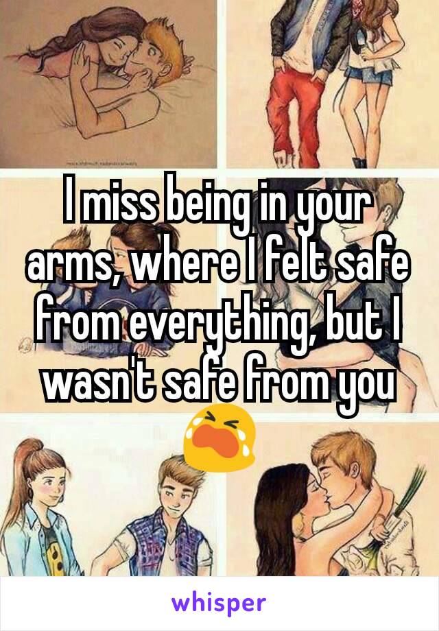 I miss being in your arms, where I felt safe from everything, but I wasn't safe from you 😭