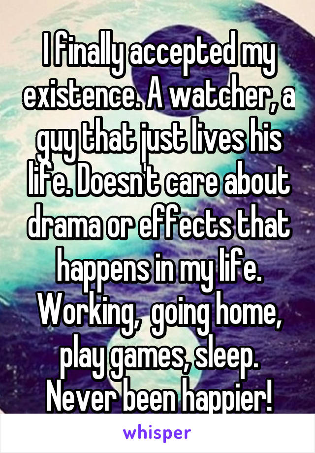 I finally accepted my existence. A watcher, a guy that just lives his life. Doesn't care about drama or effects that happens in my life. Working,  going home, play games, sleep. Never been happier!