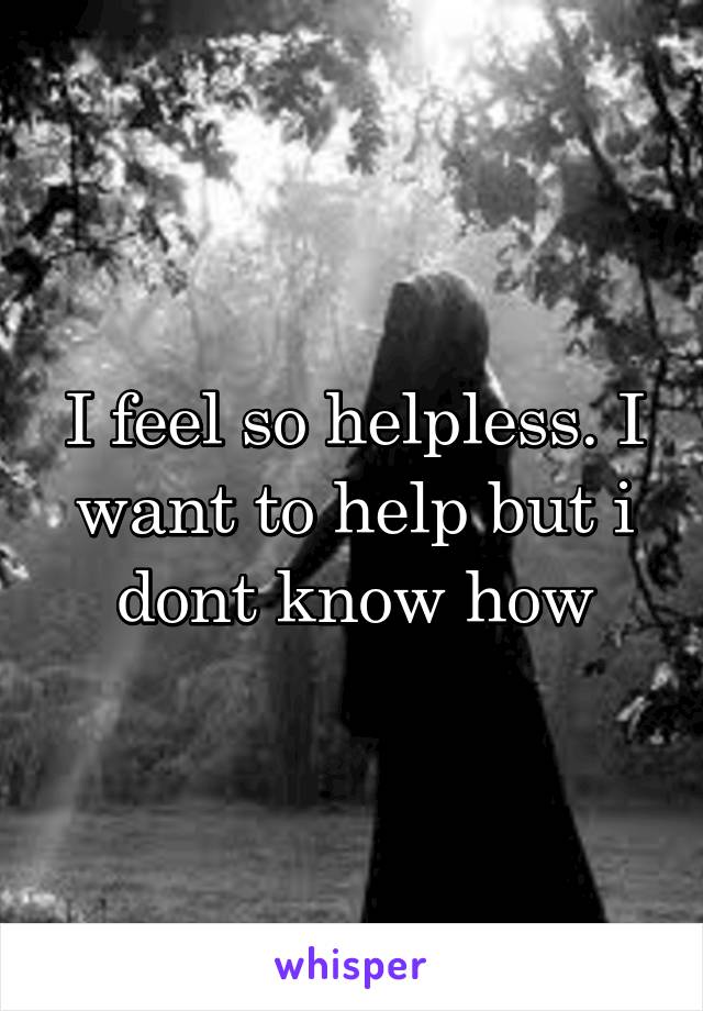 I feel so helpless. I want to help but i dont know how