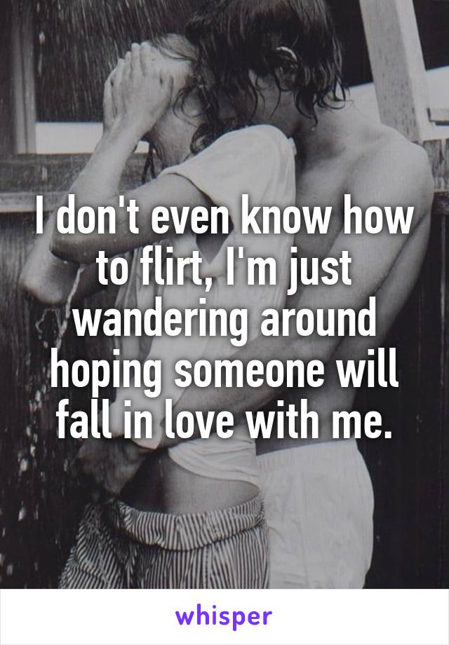 I don't even know how to flirt, I'm just wandering around hoping someone will fall in love with me.