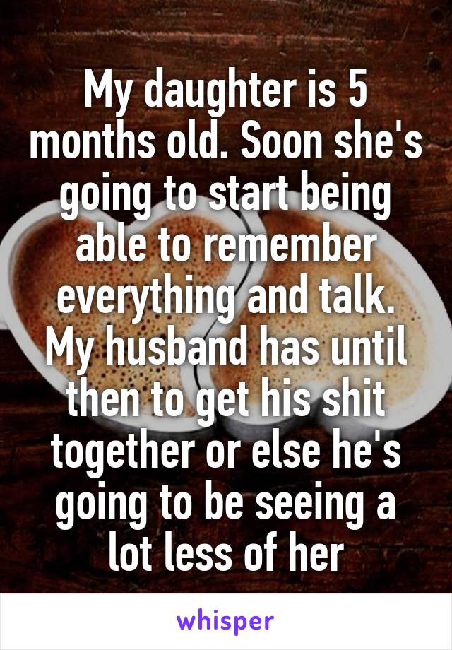 My daughter is 5 months old. Soon she's going to start being able to remember everything and talk. My husband has until then to get his shit together or else he's going to be seeing a lot less of her