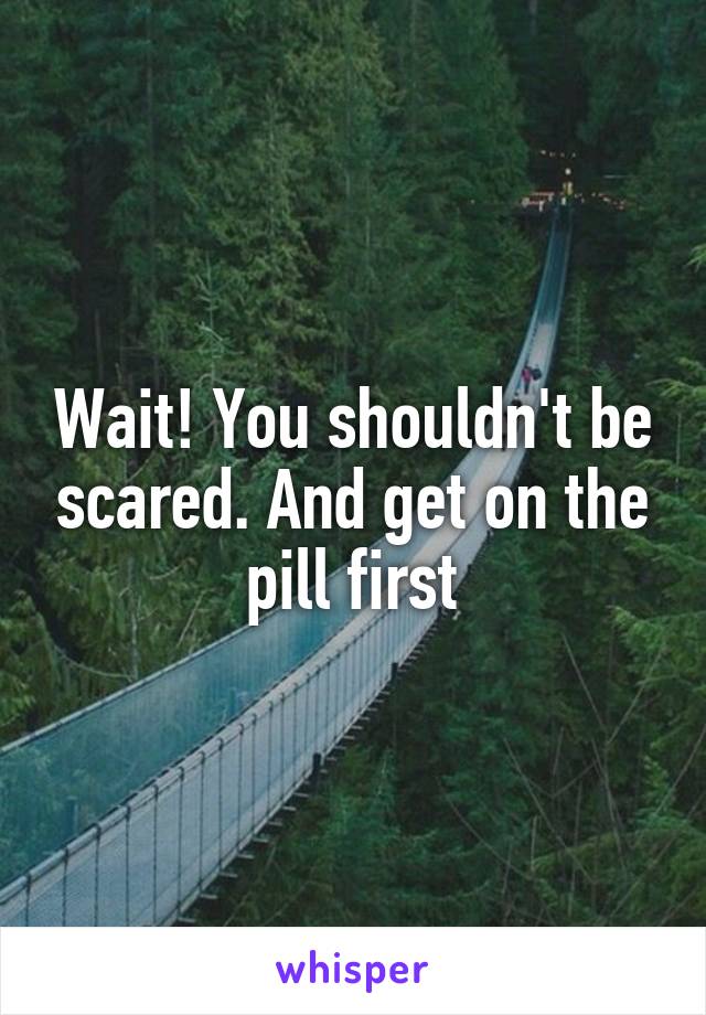 Wait! You shouldn't be scared. And get on the pill first