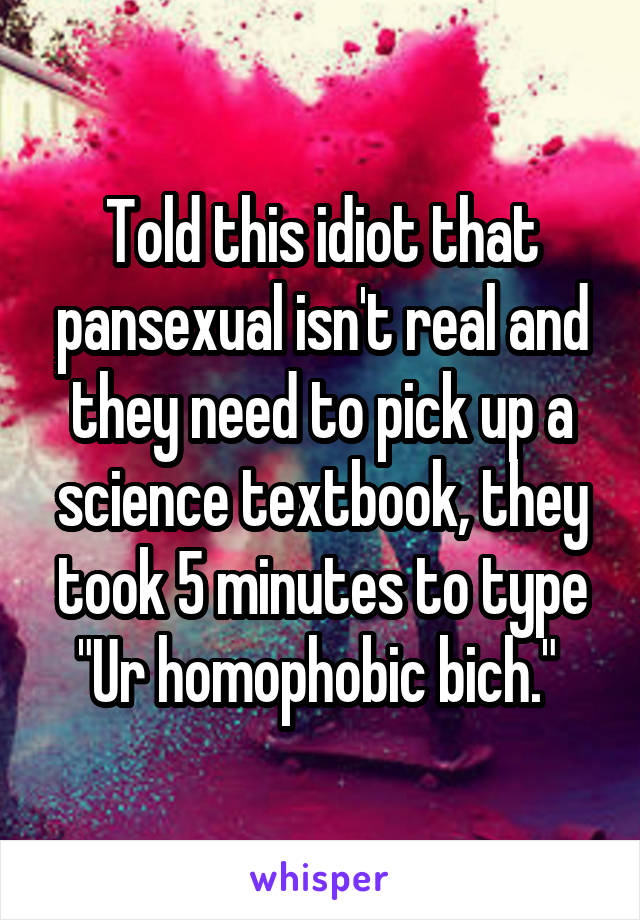 Told this idiot that pansexual isn't real and they need to pick up a science textbook, they took 5 minutes to type "Ur homophobic bich." 