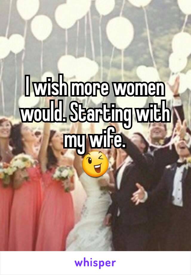 I wish more women would. Starting with my wife.
😉
