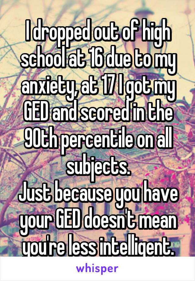 I dropped out of high school at 16 due to my anxiety, at 17 I got my GED and scored in the 90th percentile on all subjects.
Just because you have your GED doesn't mean you're less intelligent.