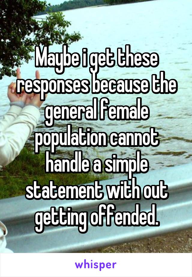 Maybe i get these responses because the general female population cannot handle a simple statement with out getting offended.