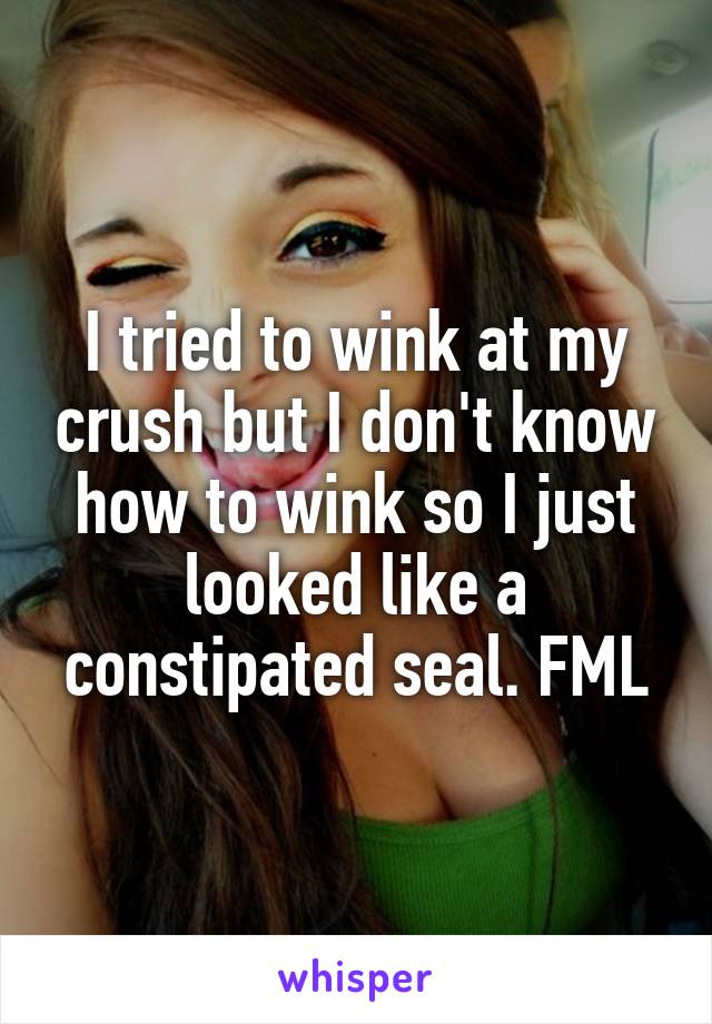 I tried to wink at my crush but I don't know how to wink so I just looked like a constipated seal. FML