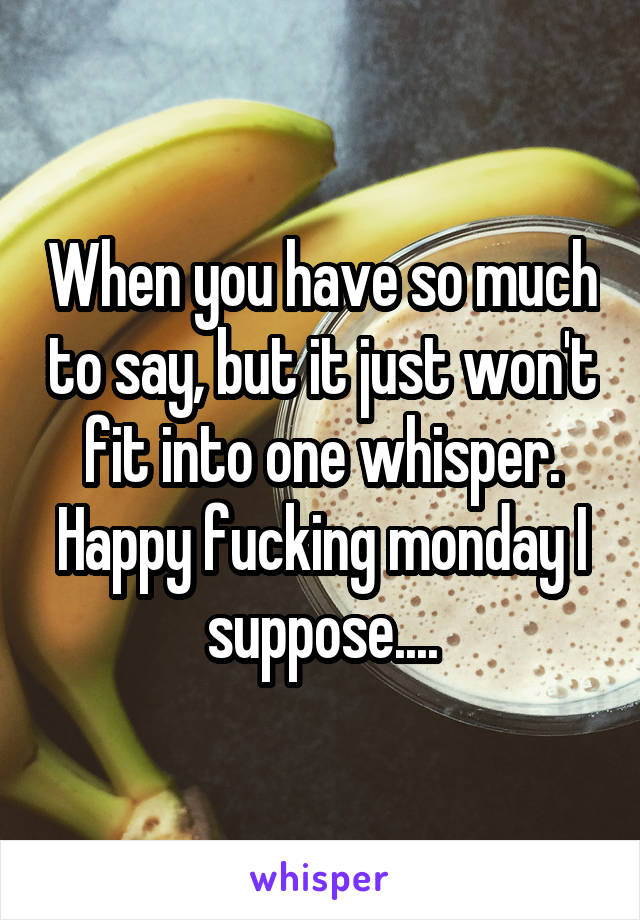 When you have so much to say, but it just won't fit into one whisper.
Happy fucking monday I suppose....