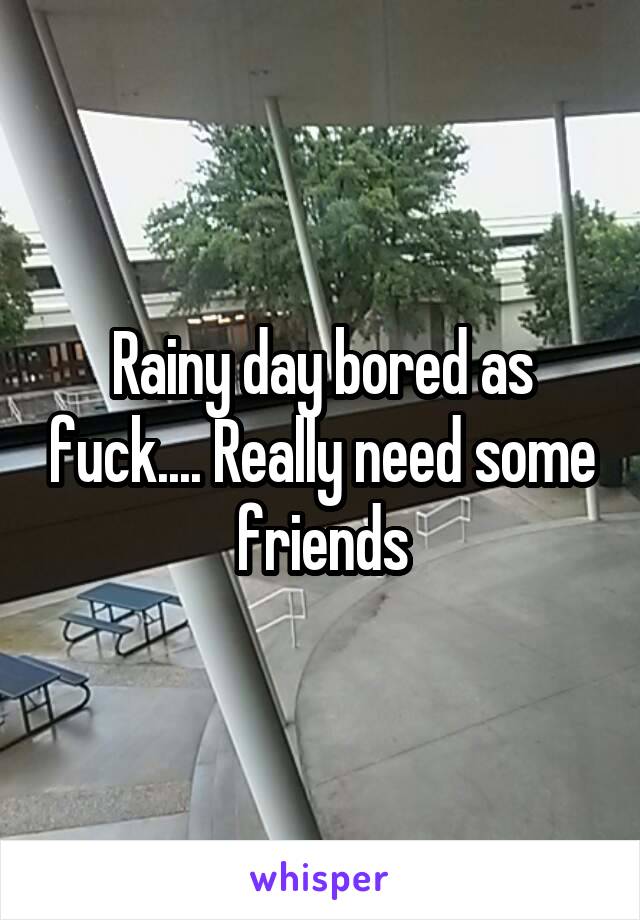 Rainy day bored as fuck.... Really need some friends