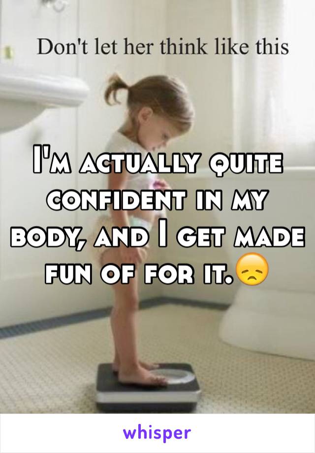 I'm actually quite confident in my body, and I get made fun of for it.😞