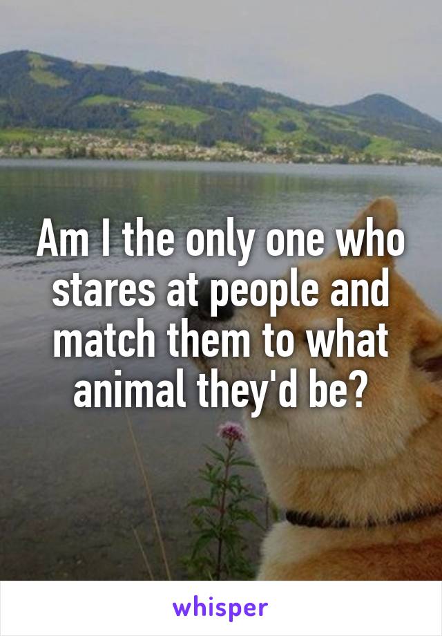 Am I the only one who stares at people and match them to what animal they'd be?