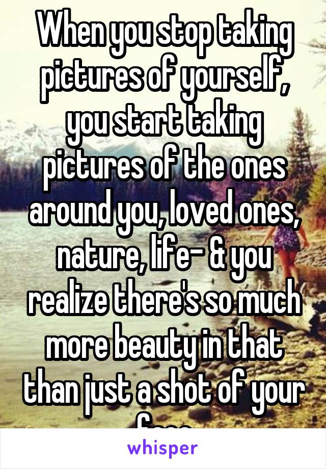 When you stop taking pictures of yourself, you start taking pictures of the ones around you, loved ones, nature, life- & you realize there's so much more beauty in that than just a shot of your face